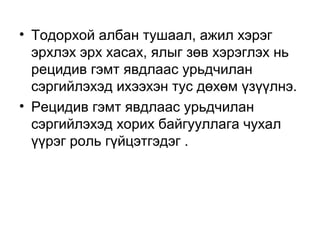 • Тодорхой албан тушаал, ажил хэрэг
эрхлэх эрх хасах, ялыг зөв хэрэглэх нь
рецидив гэмт явдлаас урьдчилан
сэргийлэхэд ихээхэн тус дөхөм үзүүлнэ.
• Рецидив гэмт явдлаас урьдчилан
сэргийлэхэд хорих байгууллага чухал
үүрэг роль гүйцэтгэдэг .

 