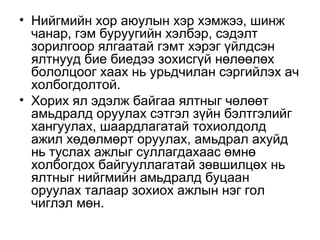 • Нийгмийн хор аюулын хэр хэмжээ, шинж
чанар, гэм буруугийн хэлбэр, сэдэлт
зорилгоор ялгаатай гэмт хэрэг үйлдсэн
ялтнууд бие биедээ зохисгүй нөлөөлөх
бололцоог хаах нь урьдчилан сэргийлэх ач
холбогдолтой.
• Хорих ял эдэлж байгаа ялтныг чөлөөт
амьдралд оруулах сэтгэл зүйн бэлтгэлийг
хангуулах, шаардлагатай тохиолдолд
ажил хөдөлмөрт оруулах, амьдрал ахуйд
нь туслах ажлыг суллагдахаас өмнө
холбогдох байгууллагатай зөвшилцөх нь
ялтныг нийгмийн амьдралд буцаан
оруулах талаар зохиох ажлын нэг гол
чиглэл мөн.

 