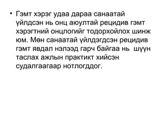 • Гэмт хэрэг удаа дараа санаатай
үйлдсэн нь онц аюултай рецидив гэмт
хэрэгтний онцлогийг тодорхойлох шинж
юм. Мөн санаатай үйлдэгдсэн рецидив
гэмт явдал нэлээд гарч байгаа нь шүүн
таслах ажлын практикт хийсэн
судалгаагаар нотлогддог.

 