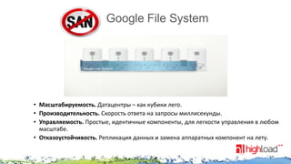 Google File System

• Масштабируемость. Датацентры – как кубики лего.
• Производительность. Скорость ответа на запросы миллисекунды.
• Управляемость. Простые, идентичные компоненты, для легкости управления в любом
масштабе.
• Отказоустойчивость. Репликация данных и замена аппаратных компонент на лету.

 