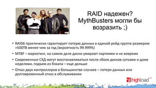 RAID надежен?
MythBusters могли бы
возразить ;)
• RAID6 практически гарантирует потерю данных в единой рейд-группе размером
>500TB менее чем за год (вероятность 99.999%)
• MTBF – маркетинг, на самом деле диски умирают партиями и не вовремя
• Современные СХД могут восстанавливаться после сбоев дисков сутками и даже
неделями, подъем из бэкапа – еще дольше
• Отказ двух контроллеров в большинстве случаев – потеря данных или
долговременный отказ в обслуживании

 