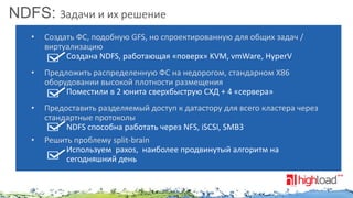 NDFS: Задачи и их решение
•

Создать ФС, подобную GFS, но спроектированную для общих задач /
виртуализацию
Создана NDFS, работающая «поверх» KVM, vmWare, HyperV

•

Предложить распределенную ФС на недорогом, стандарном X86
оборудовании высокой плотности размещения
Поместили в 2 юнита сверхбыструю СХД + 4 «сервера»

•

Предоставить разделяемый доступ к датастору для всего кластера через
стандартные протоколы
NDFS способна работать через NFS, iSCSI, SMB3
Решить проблему split-brain
Используем paxos, наиболее продвинутый алгоритм на
сегодняшний день

•

 