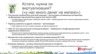 Кстати, нужна ли
виртуализация?
(«у нас много денег на железо»)

• Постоянная головная боль для всей команды – высчитывать оптимальную аппаратную
конфигруацию под конкретные задачи (или тратить $$$)
• Считаем ядрами процессоров, гибайтами памяти и IOPS – сервера дешевле всего покупать одинаковые (память
лишней не бывает)

• Переезд сервисов на другое «железо» - трагикомедия
• Пара команд из CLI или «кликов» мышкой, ни единого разрыва (с)!

• «Мы тут чуть код улучшили в пятницу вечером» – требования к конфигурации могут
кардинально измениться
• Автоматически перераспределяемая нагрузка между аппаратными серверами (вплоть до времени суток) – как в
сторону уменьшения, так и увеличения ресурсов, с учетом приоритетов

• Множество точек управления, сложности развертывания ОС и ПО
• Практически мнговенный деплой любых виртуальных машин и ПО, линкованный клон автоматически кэшируется
на нужных аппаратных серверах, апдейт ОС всех VM кластера за минуты, загрузка ОС на них – секунды

• Изоляция сервисов – условна, безопаснее разносить аппаратно
• В пределах одного физического сервера абсолютно безопасно может находиться множество различных задач,
вплоть до смешения разработки и продакшена

 