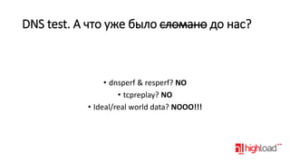 DNS test. А что уже было сломано до нас?

• dnsperf & resperf? NO
• tcpreplay? NO
• Ideal/real world data? NOOO!!!

 