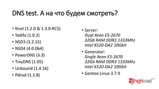 DNS test. А на что будем смотреть?
• Knot (1.2.0 & 1.3.0-RC5)
• Yadifa (1.0.2)
• NSD3 (3.2.15)
• NSD4 (4.0.0b4)
• PowerDNS (3.3)
• TinyDNS (1.05)
• Unbound (1.4.16)
• Pdnsd (1.2.8)

• Server:
Dual Xeon E5-2670
32Gb RAM DDR3 1333Mhz
Intel X520-DA2 10Gbit
• Generator:
Single Xeon E5-2670
32Gb RAM DDR3 1333Mhz
Intel X520-DA2 10Gbit
• Gentoo Linux 3.7.9

 