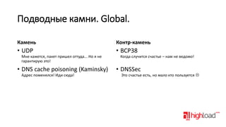 Подводные камни. Global.
Камень

Контр-камень

• UDP

• BCP38

Мне кажется, пакет пришел оттуда... Но я не
гарантирую это!

• DNS cache poisoning (Kaminsky)
Адрес поменялся! Иди сюда!

Когда случится счастье – нам не ведомо!

• DNSSec

Это счастье есть, но мало кто пользуется 

 
