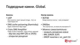 Подводные камни. Global.
Камень

Контр-камень

• UDP

• BCP38

Мне кажется, пакет пришел оттуда... Но я не
гарантирую это!

• DNS cache poisoning (Kaminsky)

Когда случится счастье – нам не ведомо!

• DNSSec

Адрес поменялся! Иди сюда!

Это счастье есть, но мало кто пользуется 

• Стать DNS Amplifier

• Можно самостоятельно:
- закрыть рекурсию извне
- RRL (DROP, SLIP)
- DROP пакетов с src_port 53

Чтобы не быть жертвой - надо не быть жертвой

- dig isoc.org ANY (26 vs 2435)
- открытая рекурсия

 