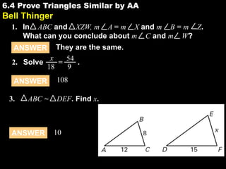 6.4 Prove Triangles Similar by AA

6.4

Bell Thinger
1. In ABC and XZW, m A = m X and m B = m Z.
What can you conclude about m C and m W?
They are the same.
x
2. Solve
= 54 .
9
18
ANSWER

ANSWER
3.

ABC ~

ANSWER

108
DEF. Find x.

10

 
