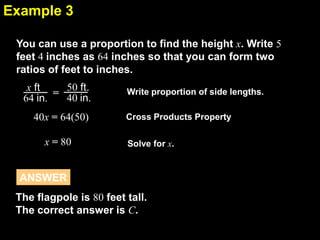 Example 3
6.4
You can use a proportion to find the height x. Write 5
feet 4 inches as 64 inches so that you can form two
ratios of feet to inches.
x ft = 50 ft.
40 in.
64 in.
40x = 64(50)
x = 80

Write proportion of side lengths.
Cross Products Property
Solve for x.

ANSWER
The flagpole is 80 feet tall.
The correct answer is C.

 