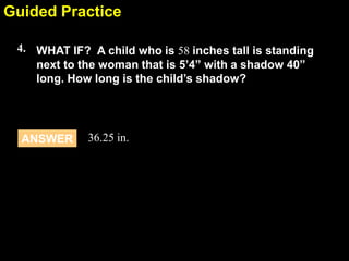 Guided Practice
6.4
4. WHAT IF? A child who is 58 inches tall is standing
next to the woman that is 5’4” with a shadow 40”
long. How long is the child’s shadow?

ANSWER

36.25 in.

 