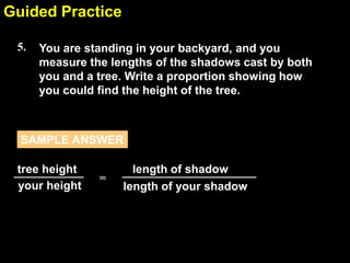 Guided Practice
6.4
5.

You are standing in your backyard, and you
measure the lengths of the shadows cast by both
you and a tree. Write a proportion showing how
you could find the height of the tree.

SAMPLE ANSWER
tree height
your height

=

length of shadow
length of your shadow

 