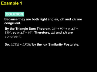 Example 1
6.4
SOLUTION
Because they are both right angles, ∠D and ∠G are
congruent.
By the Triangle Sum Theorem, 26° + 90° + m ∠E =
180°, so m ∠E = 64°. Therefore, ∠E and ∠H are
congruent.
So, ∆CDE ~ ∆KGH by the AA Similarity Postulate.

 