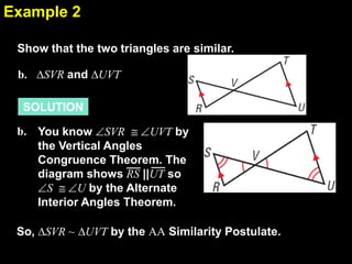 Example 2
6.4
Show that the two triangles are similar.

b. ∆SVR and ∆UVT
SOLUTION
b. You know SVR
UVT by
the Vertical Angles
Congruence Theorem. The
diagram shows RS ||UT so
S
U by the Alternate
Interior Angles Theorem.

So, ∆SVR ~ ∆UVT by the AA Similarity Postulate.

 