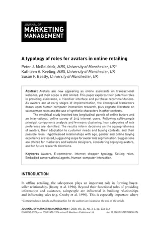 JOURNAL OF

MARKETING
MANAGEMENT

A typology of roles for avatars in online retailing
Peter J. McGoldrick, MBS, University of Manchester, UK*
Kathleen A. Keeling, MBS, University of Manchester, UK
Susan F. Beatty, University of Manchester, UK

Abstract Avatars are now appearing as online assistants on transactional
websites, yet their scope is still limited. This paper explores their potential roles
in providing assistance, a friendlier interface and purchase recommendations.
As avatars are at early stages of implementation, the conceptual framework
draws upon human-computer interaction research, plus cognate literature on
salesperson roles and the use of synthetic characters in other contexts.
The empirical study involved two longitudinal panels of online buyers and
an international, online survey of 2114 internet users. Following split-sample
principal components analysis and k-means clustering, four categories of role
preference are identified. The results inform decisions on the appropriateness
of avatars, their adaptation to customer needs and buying contexts, and their
possible roles. Hypothesised relationships with age, gender and online buying
experience are tested, suggesting scope for avatar role segmentation. Suggestions
are offered for marketers and website designers, considering deploying avatars,
and for future research directions.
Keywords Avatars, E-commerce, Internet shopper typology, Selling roles,
Embodied conversational agents, Human-computer interaction.

INTRODUCTION
In offline retailing, the salesperson plays an important role in forming buyerseller relationships (Beatty et al. 1996). Beyond their functional roles of providing
information and assistance, salespeople are influential in building relationships
and influencing sales (e.g. Crosby et al. 1990). This is especially important where
*Correspondence details and biographies for the authors are located at the end of the article
JOURNAL OF MARKETING MANAGEMENT, 2008, Vol. 24, No. 3-4, pp. 433-461
ISSN0267-257X print /ISSN1472-1376 online © Westburn Publishers Ltd.

doi: 10.1362/026725708X306176

 