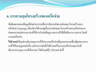 6. การควบคุมโครงสร้ างของเครือข่ าย
ข้อผิดพลาดของข้อมูลที่ส่งผ่านระบบสื่ อสารยังอาจเกิดจากลักษณะโครงสร้างของ
เครื อข่าย (Topology) ที่องค์กรใช้งานอยูเ่ นื่องจากลักษณะโครงสร้างของเครื อข่ายอาจ
ส่ งผลกระทบต่อระยะเวลาที่ใช้การรับส่ งข้อมูล และการมีใช้เมื่อต้องการ และการโจมตี
ระบบเครื อข่าย
ไฟล์ วอลล์ คืออุปกรณ์ควบคุมการเข้าถึงระบบเครื อข่ายที่ถกออกแบบเพื่อปฏิเสธการจาร
ู
จรที่ได้รับอนุญาตเท่านั้น องค์กรควรติดตั้งไฟล์วอลล์ในระบบเครื อข่ายทุกแห่งที่
ต้องการควบคุม การเข้าถึงระบบ ไฟล์วอลล์มี 2 ประเภท ดังนี้

 