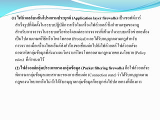 (1) ไฟล์ วอลล์ บนชั้นโปรแกรมประยุกต์ (Application layer firewalls) เป็ นซอฟต์แวร์
สาเร็ จรู ปที่ติดตั้งในระบบปฏิบติการหรื อในเครื่ องไฟล์วอลล์ ซึ่งกาหนดชุดของกฎ
ั
สาหรับการจราจรในระบบเครื อข่ายโดยแต่ละการจราจรที่เข้ามาในระบบเครื อข่ายจะต้อง
เป็ นไปตามเกณฑ์วธีหรื อโพรโทคอล (Protical) และได้รับอนุญาตตามกฎสาหรับ
ิ
การจราจรเมื่อเครื่ องไคลเอ็นต์ส่งคาร้องขอเชื่อมต่อไปยังไฟล์วอลล์ ไฟล์วอลล์จะ
ถอดรหัสกลุ่มข้อมูลที่ส่งมาและวิเคราะห์โพรโทคอลตามกฎหมายของนโยบาย (Policy
rules) ที่กาหนดไว้
(2) ไฟล์ วอลล์ กลุ่มประเภทกรองกลุ่มข้ อมูล (Packet filtering firewalls) คือไฟล์วอลล์จะ
พิจารณากลุ่มข้อมูลและสภานะของการเชื่อมต่อ (Connection state) ว่าได้รับอนุญาตตาม
กฎของนโยบายหรื อไม่ ถ้าได้รับอนุญาตกลุ่มข้อมูลก็จะถูกส่ งไปปลายทางที่ตองการ
้

 