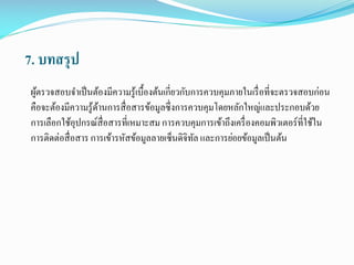 7. บทสรุป
ผูตรวจสอบจาเป็ นต้องมีความรู้เบื้องต้นเกี่ยวกับการควบคุมภายในเรื่ อที่จะตรวจสอบก่อน
้
คือจะต้องมีความรู้ดานการสื่ อสารข้อมูลซึ่งการควบคุมโดยหลักใหญ่และประกอบด้วย
้
การเลือกใช้อุปกรณ์สื่อสารที่เหมาะสม การควบคุมการเข้าถึงเครื่ องคอมพิวเตอร์ที่ใช้ใน
การติดต่อสื่ อสาร การเข้ารหัสข้อมูลลายเซ็นดิจิทล และการย่อยข้อมูลเป็ นต้น
ั

 