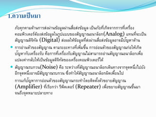 1.ความเป็ นมา
ภัยคุกคามด้านการส่งผ่านข้อมูลผ่านสือส่งข้อมูล เป็ นภัยทีเกิดจากการทีเครือง
่
่
่ ่
คอมพิวเตอร์ตองส่งข้อมูลในรูปแบบของสัญญาณอนาล็อก(Analog) แทนทีจะเป็ น
้
่
ั
สัญญาณดิจทล (Digital) ส่งผลให้ขอมูลทีสงผ่านสือส่งข้อมูลอาจมีปญหาด้าน
ิ ั
้
่่
่
 การอ่านตัวของสัญญาณ ตามระยะทางทีเพิมขึน การอ่อนตัวของสัญญาณก่อให้เกิด
่ ่ ้
ั
ปญหากับเครืองรับ คือการทีเครืองรับสัญญาณไม่สามารถอ่านสัญญาณอนาล็อกเพือ
่
่ ่
่
แปลงค่ากลับให้เป็ นข้อมูลดิจทลของเครืองคอมพิวเตอร์ได้
ิ ั
่
 สัญญาณรบกวน(Noise) คือ ระหว่างทีสญญาณอนาล็อกเดินทางจากจุดหนึ่งไปยัง
่ ั
อีกจุดหนึ่งอาจมีสญญาณรบกวน ซึงทาให้สญญาณอนาล็อกผิดเพียนไป
ั
่
ั
้
ั
การแก้ปญหาการอ่อนตัวของสัญญาณกระทาโดยติดตังตัวขยายสัญญาณ
้
(Amplifier) ทีเรียกว่า รีพตเตอร์ (Repeater) เพือขยายสัญญาณขึนมา
่
ี
่
้
จนถึงจุดหมายปลายทาง

 