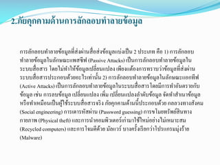 2.ภัยคุกคามด้ านการลักลอบทาลายข้ อมูล
การลักลอบทาลายข้อมูลที่ส่งผ่านสื่ อส่ งข้อมูลแบ่งเป็ น 2 ประเภท คือ 1) การลักลอบ
ทาลายข้อมูลในลักษณะแพสซีฟ (Passive Attacks) เป็ นการลักลอบทาลายข้อมูลใน
ระบบสื่ อสาร โดยไม่ทาให้ขอมูลเปลี่ยนแปลง เพียงแต้องการทราบว่าข้อมูลที่ส่งผ่าน
้
ระบบสื่ อสารประกอบด้วยอะไรเท่านั้น 2) การลักลอบทาลายข้อมูลในลักษณะแอกทีฟ
(Active Attacks) เป็ นการลักลอบทาลายข้อมูลในระบบสื่ อสารโดยมีการทาอันตรายกับ
ข้อมูล เช่น การลบข้อมูล เปลี่ยนแปลง เพิม เปลี่ยนแปลงลาดับข้อมูล จัดทาสาเนาข้อมูล
่
หรื อทาเหมือนเป็ นผูใช้ระบบสื่ อสารจริ ง ภัยคุกคามด้านนี้ประกอบด้วย กลลวงทางสังคม
้
(Social engineering) การเดารหัสผ่าน (Password guessing) การขโมยทรัพย์สินทาง
กายภาพ (Physical theft) และการนาคอมพิวเตอร์เก่ามาใช้ใหม่อย่างไม่เหมาะสม
(Recycled computers) และการโจมตีดวย มัลแวร์ บางครั้งเรี ยกว่าโปรแกรมมุ่งร้าย
้
(Malware)

 