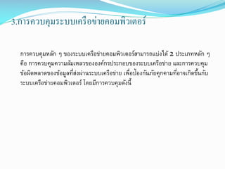 3.การควบคุมระบบเครื อข่ายคอมพิวเตอร์
การควบคุมหลัก ๆ ของระบบ๶ครือข่ายคอมพิว๶ตอร์สามารถแบ่งได้ 2 ประเภทหลัก ๆ
คือ การควบคุมความล้มเหลวขององค์กรประกอบของระบบเครือข่าย และการควบคุม
ข้อผิดพลาดของข้อมูลทีสงผ่านระบบเครือข่าย เพือป้องกันภัยคุกคามทีอาจเกิดขึนกับ
่่
่
่
้
ระบบ๶ครือข่ายคอมพิว๶ตอร์ โดยมีการควบคุมดังนี้

 