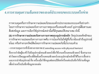 4.การควบคุมความล้มเหลวขององค์ประกอบของระบบเครื อข่าย
การควบคุมหรือการรักษาความปลอดภัยขององค์กรประกอบของระบบเครือข่ายทา
โดยการรักษาความปลอดภัยทางกายภาพของเครืองคอมพิวเตอร์ อุปกรณ์สอสารและ
่
่ื
สือส่งข้อมูล และการเลือกใช้อุปกรณ์เหล่านันทีมคณสมบัตเิ หมาะสม ดังนี้
่
้ ่ ีุ
(1) การรักษาความปลอดภัยทางกายภาพของอุปกรณ์หลัก วัตถุประสงค์หลักของ
การรักษาความปลอดภัยทางกายภาพคือ การป้องกันไม่ให้ผทเี่ กียวข้องเข้าถึงอุปกรณ์
ู้ ่
ขโมย หรือทาลายทรัพย์สนโดยการรักษาความปลอดภัยนี้ประกอบด้วย
ิ
- การควบคุมการเข้าถึงทางกายภาพ (Controlling access with physical barriers)
คือการกาจัดผูจะเข้าไปยังอุปกรณ์คอมพิวเตอร์เพื่อใช้งานเครื่ องคอมพิวเตอร์ ซึ่งสามารถ
้
ทาโดยการปิ ดกุญแจห้องที่ติดตั้งเครื่ องคอมพิวเตอร์และอุปกรณ์หลักที่ใช้ในการสื่ อสาร
และการนาขับอุปกรณ์ คือ เครื่ องมือใช้หมุนฟลอบปี ดิสก์หรื อแผ่นบันทึกให้อ่านข้อมูล
เพื่ออ่านหรื อบันทึกข้อมูลจากแผ่น

 