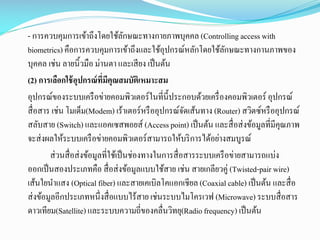 - การควบคุมการเข้าถึงโดยใช้ลกษณะทางกายภาพบุคคล (Controlling access with
ั
biometrics) คือการควบคุมการเข้าถึงและใช้อุปกรณ์หลักโดยใช้ลกษณะทางกานภาพของ
ั
บุคคล เช่น ลายนิ้วมือ ม่านตา และเสี ยง เป็ นต้น
(2) การเลือกใช้ อุปกรณ์ ที่มีคุณสมบัติเหมาะสม
อุปกรณ์ของระบบเครื อข่ายคอมพิวเตอร์ในที่น้ ีประกอบด้วยเครื่ องคอมพิวเตอร์ อุปกรณ์
สื่ อสาร เช่น โมเด็ม(Modem) เร้าเตอร์หรื ออุปกรณ์จดเส้นทาง (Router) สวิตซ์หรื ออุปกรณ์
ั
สลับสาย (Switch) และแอคเซสพอยส์ (Access point) เป็ นต้น และสื่ อส่ งข้อมูลที่มีคุณภาพ
จะส่ งผลให้ระบบเครื อข่ายคอมพิวเตอร์สามารถให้บริ การได้อย่างสมบูรณ์
ส่ วนสื่ อส่ งข้อมูลที่ใช้เป็ นช่องทางในการสื่ อสารระบบเครื อข่ายสามารถแบ่ง
ออกเป็ นสองประเภทคือ สื่ อส่ งข้อมูลแบบใช้สาย เช่น สายเกลียวคู่ (Twisted-pair wire)
เส้นใยนาแสง (Optical fiber) และสายเคเบิลโคแอกเชียล (Coaxial cable) เป็ นต้น และสื่ อ
ส่ งข้อมูลอีกประเภทหนึ่งสื่ อแบบไร้สาย เช่นระบบไมโครเวฟ (Microwave) ระบบสื่ อสาร
ดาวเทียม(Satellite) และระบบความถี่ของคลื่นวิทยุ(Radio frequency) เป็ นต้น

 