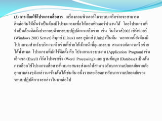 (3) การเลือกใช้ โปรแกรมสื่ อสาร เครื่ องคอมพิวเตอร์ในระบบเครื อข่ายจะสามารถ
ติดต่อกันได้น้ นจาเป็ นต้องมีโปรมแกรมเพื่อให้คอมพิวเตอร์ทางานได้ โดยโปรแกรมที่
ั
จาเป็ นต้องติดตั้งประกอบด้วยระบบปฏิบติการเครื อข่าย เช่น วินโดวส์2003 เซิร์ฟเวอร์
ั
(Windows 2003 Server) ลีนุกซ์ (Linux) และ ยูนิกส์ (Unix) เป็ นต้น นอกจากนี้ยงต้องมี
ั
โปรแกรมสาหรับบริ หารเครื อข่ายที่ช่วยให้เจ้าหน้าที่ดูแลระบบ สามารถจัดการเครื อข่าย
ได้ท้ งหมด โปรแกรมที่มกใช้ติดตั้ง คือ โปรแกรมระบบงาน (Application Program) เช่น
ั
ั
เอ็กเซล (Excel) เวิร์ดโปรเซสซิ่ง (Word Processing) และ ฐานข้อมูล (Database) เป็ นต้น
การเลือกใช้โปรแกรมสื่ อสารที่เหมาะสมจะส่ งผลให้สามารถรักษาความปลอดภัยจากภัย
คุกคามต่างๆดังกล่าวมาข้างต้นได้เช่นกัน อนึ่งรายละเอียดการรักษาความปลอดภัยของ
ระบบปฏิบติการจะกล่าวในบทต่อไป
ั

 