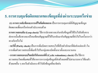 5. การควบคุมข้ อผิดพลาดของข้ อมูลทีส่งผ่ านระบบเครือข่ าย
่
(1) การตรวจจับข้ อและการแก้ ไขข้ อผิดพลาด เป็ นการควบคุมกรณี ที่สัญญาณข้อมูล
ผิดพลาดเพี้ยนหรื ออ่อนตัวประกอบด้วย
การตรวจสอบลับ (Loop check) วิธีการปลายทางจะส่ งกลับข้อมูลที่ได้รับไปยังต้นทาง
ต่อจากนั้นต้นทางจะเปรี ยบเทียบสัญญาณที่ได้รับกลับมากับสัญญาณที่ส่งไปในครั้งแรกว่า
ตรงกันหรื อไม่
- พาริตี้ (Parity check) เป็ นการเพิ่มบิตตรวจสอบไปที่ทายตัวอักษรที่จดส่ งแต่ละตัว ใน
้
ั
การเพิ่มตัวตรวจสอบนี้เพิ่มเข้าไปในกลุ่มของบิตทั้งแนวตั้งและแนวนอน
- การตรวจสอบแบบไซคลิกรีดนแดนท์ ซี่ (Cyclic redundancy check) เป็ นวิธีการ
ั
ตรวจสอบโดยเพิ่มเศษที่ได้จากการหารกลุ่มข้อมูลที่ส่งด้วยเลขที่ไม่สามารถหารได้ลงตัว
ด้วยเลขอื่น ๆ ยกเว้นตัวมันเอง เข้าไปยังข้อมูลที่จะจัดส่ ง

 