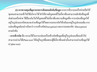 (2) การควบคุมปัญหาจากการลักลอบดักจับข้ อมูล จากการที่ระบบเครื อข่ายเปิ ดให้
ทุกคนสามารถเข้าไปใช้บริ การได้ ทาให้อาจมีบุคคลที่ไม่เกี่ยวข้องสามารถดักจับข้อมูลที่
ส่ งผ่านเครื อข่าย วิธีป้องกันไม่ให้บุคคลที่ไม่เกี่ยวข้องทราบข้อมูลคือ การแปลงข้อมูลให้
่
่
อยูในรู ปแบบรหัสและจะอ่านข้อมูลได้โดยการถอนรหัสให้กลับมาอยูในรู ปแบบเดิม การ
แปลงข้อมูลดังกล่าวเรี ยกว่า การเข้ารหัส(Encryption) และการถอดรหัส (Decryption)
ตามลาดับ
่
- การเข้ ารหัส คือ กรรมวิธีในการแปลงหรื อเข้ารหัสข้อมูลที่อยูในรู ปแบบที่คนทัวไป
่
่
สามารถอ่านได้(Plain text) ให้อยูในรู ปที่เฉพาะผูที่เกี่ยวข้องเท่านั้นสามารถอ่านข้อมูลได้
้
(Cipher text)

 