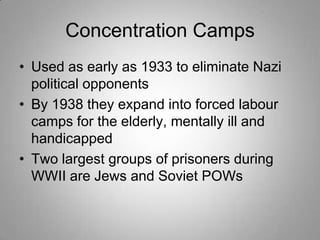 Concentration Camps
• Used as early as 1933 to eliminate Nazi
political opponents
• By 1938 they expand into forced labour
camps for the elderly, mentally ill and
handicapped
• Two largest groups of prisoners during
WWII are Jews and Soviet POWs

 