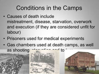 Conditions in the Camps
• Causes of death include
mistreatment, disease, starvation, overwork
and execution (if they are considered unfit for
labour)
• Prisoners used for medical experiments
• Gas chambers used at death camps, as well
as shooting, starvation and torture

 