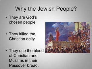 Why the Jewish People?
• They are God’s
chosen people
• They killed the
Christian deity
• They use the blood
of Christian and
Muslims in their
Passover bread.

 