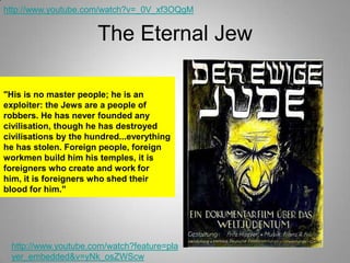 http://www.youtube.com/watch?v=_0V_xf3OQgM

The Eternal Jew
"His is no master people; he is an
exploiter: the Jews are a people of
robbers. He has never founded any
civilisation, though he has destroyed
civilisations by the hundred...everything
he has stolen. Foreign people, foreign
workmen build him his temples, it is
foreigners who create and work for
him, it is foreigners who shed their
blood for him."

http://www.youtube.com/watch?feature=pla
yer_embedded&v=yNk_osZWScw

 