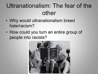Ultranationalism: The fear of the
other
• Why would ultranationalism breed
hate/racism?
• How could you turn an entire group of
people into racists?

 
