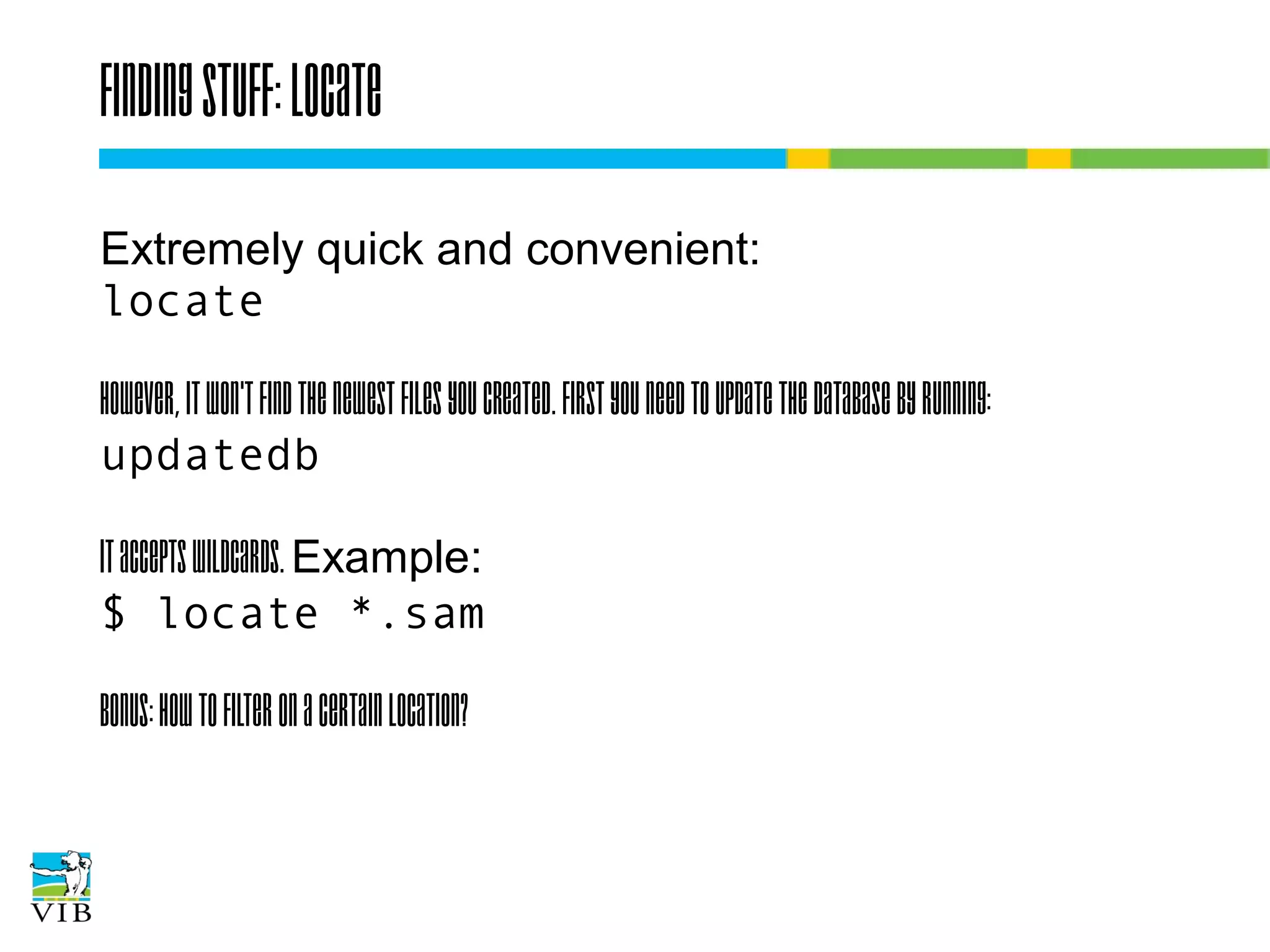 Finding stuff: locate
Extremely quick and convenient:
locate
However, it won't find the newest files you created.
First you need to update the database by running:
updatedb
It accepts wildcards. Example:
$ locate *.sam
Bonus: How to filter on a certain location?

 