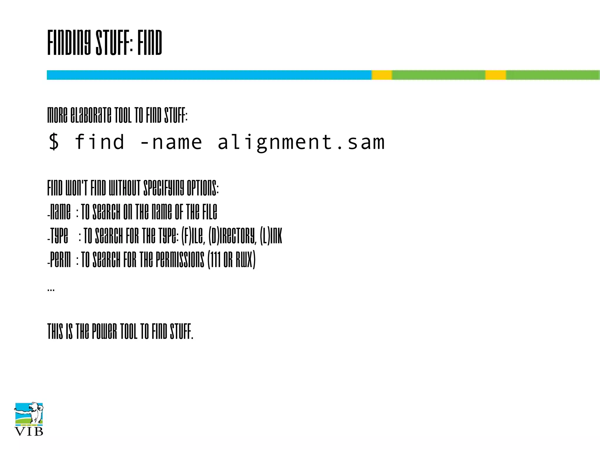 Finding stuff: find
More elaborate tool to find stuff:
$ find -name alignment.sam
Find won't find without specifying options:
-name : to search on the name of the file
-type : to search for the type: (f)ile, (d)irectory, (l)ink
-perm : to search for the permissions (111 or rwx)
…
This is the power tool to find stuff.

 