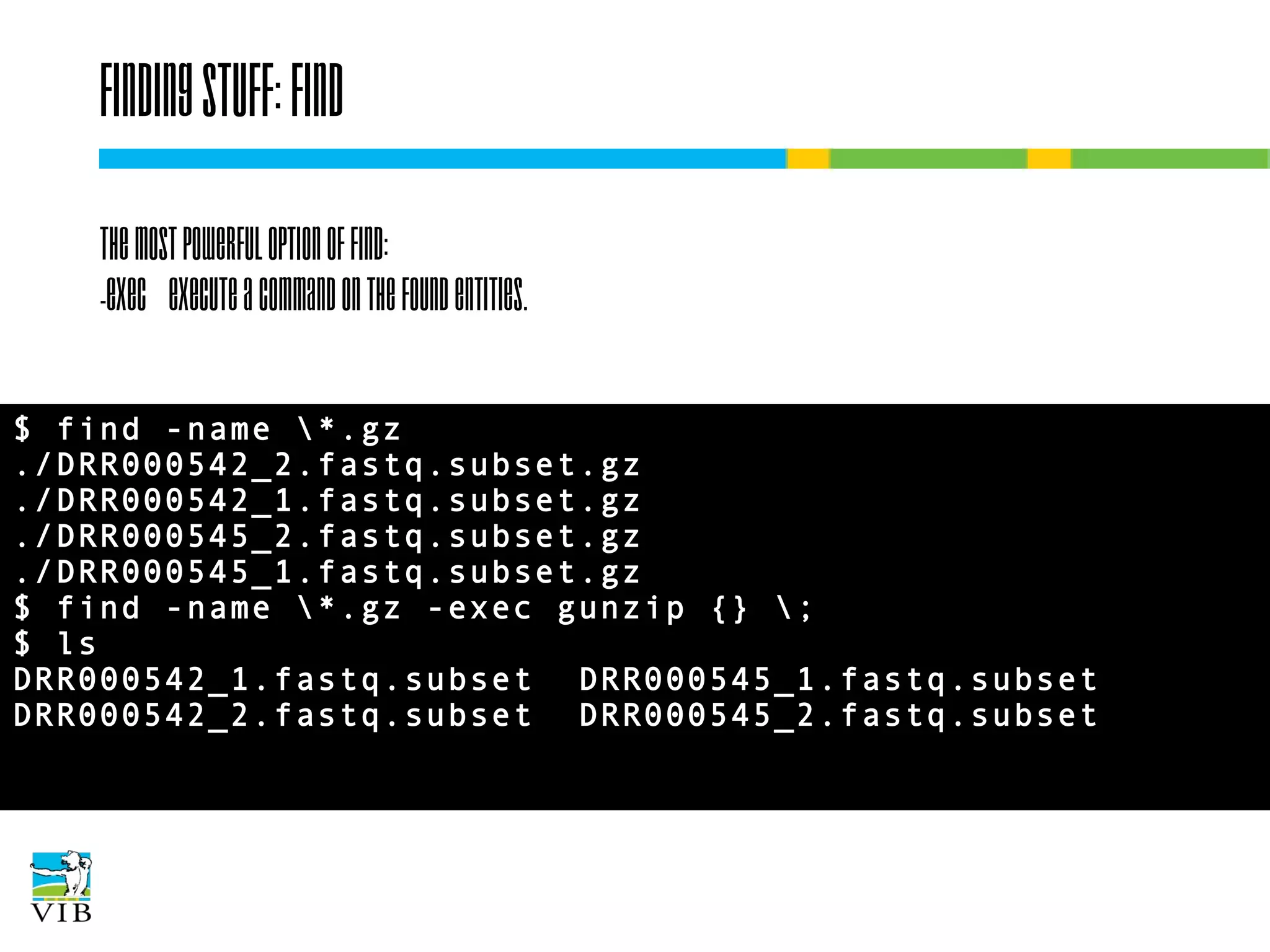 Finding stuff: find
The most powerful option of find:
-exec Execute a command on the found entities.
$ find -name *.gz
./DRR000542_2.fastq.subset.gz
./DRR000542_1.fastq.subset.gz
./DRR000545_2.fastq.subset.gz
./DRR000545_1.fastq.subset.gz
$ find -name *.gz -exec gunzip {} ;
$ ls
DRR000542_1.fastq.subset DRR000545_1.fastq.subset
DRR000542_2.fastq.subset DRR000545_2.fastq.subset

 