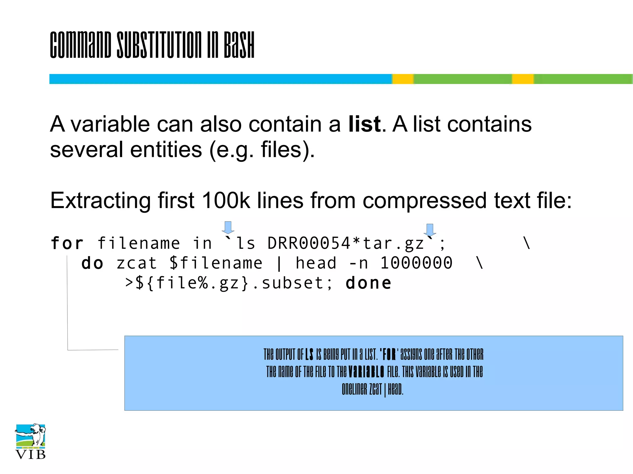 Command substitution in bash
A variable can also contain a list. A list contains
several entities (e.g. files).
Extracting first 100k lines from compressed text file:
for filename in `ls DRR00054*tar.gz`;
do zcat $filename | head -n 1000000
>${file%.gz}.subset; done




The output of ls is being put in a list. 'for' assigns one after the other
the name of the file to the variable file. This variable is used in the
oneliner zcat | head.

 