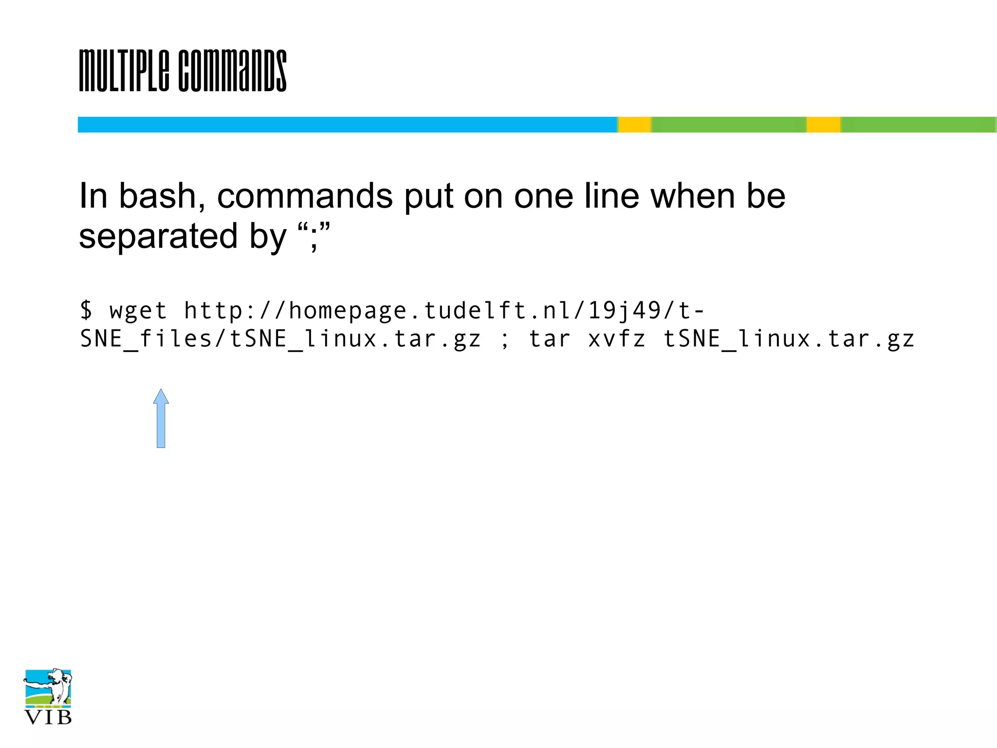 Multiple commands
In bash, commands put on one line when be
separated by “;”
$ wget
http://homepage.tudelft.nl/19j49/t-SNE_files/tSNE_linux.ta
r.gz ; tar xvfz tSNE_linux.tar.gz

 