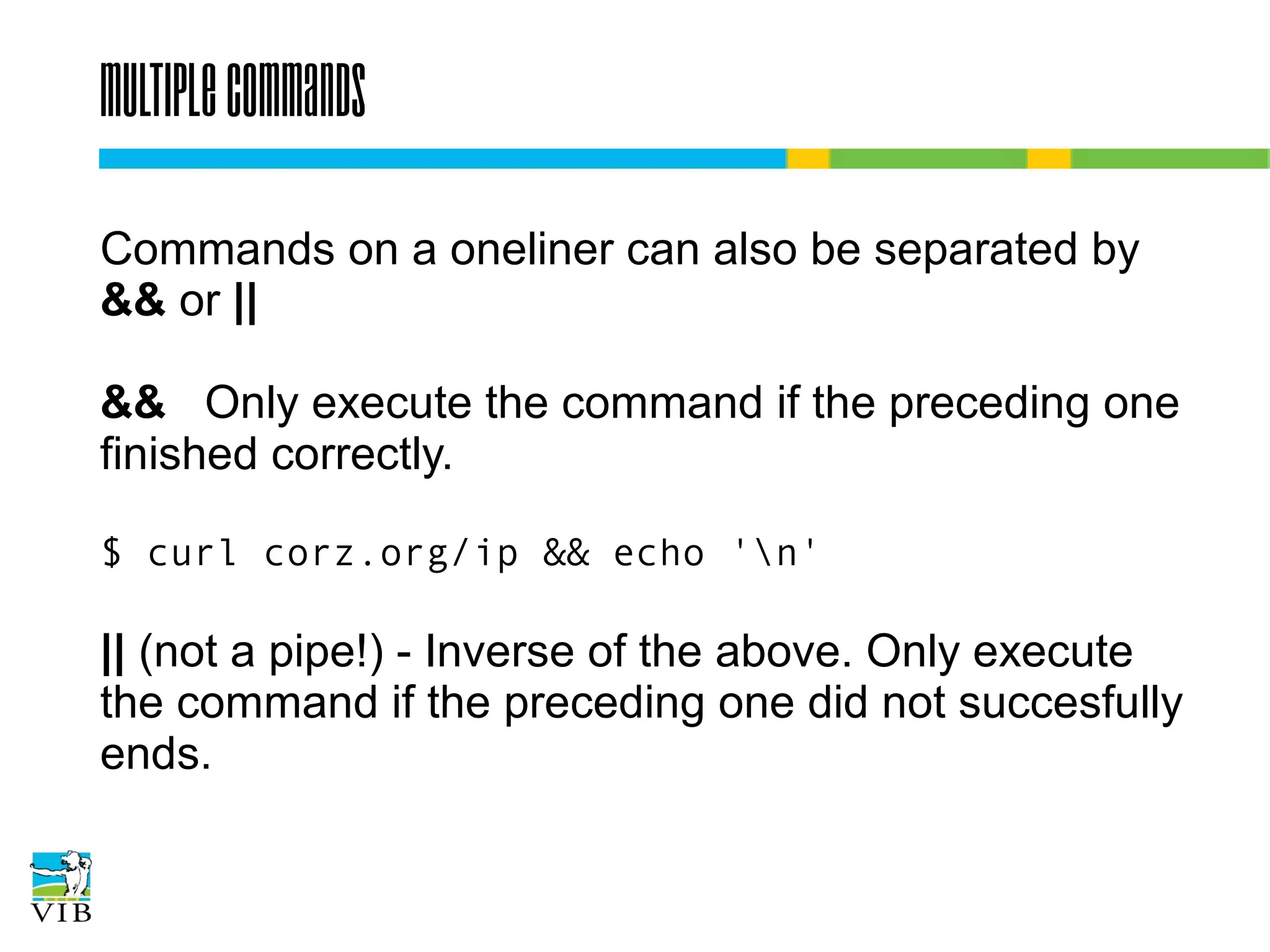 Multiple commands
Commands on a oneliner can also be separated by
&& or ||
&& Only execute the command if the preceding one
finished correctly.
$ curl corz.org/ip && echo 'n'

|| (not a pipe!) - Inverse of the above. Only execute
the command if the preceding one did not succesfully
ends.

 