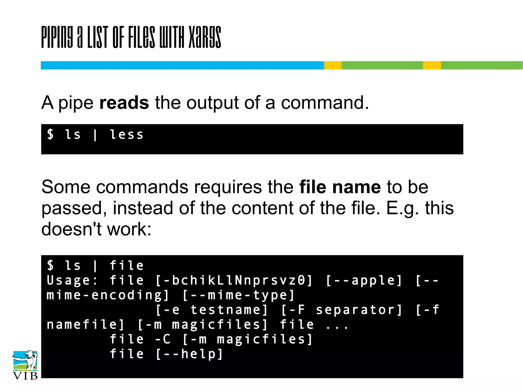 Piping a list of files with xargs
A pipe reads the output of a command.
$ ls | less

Some commands requires the file name to be
passed, instead of the content of the file. E.g. this
doesn't work:
$ ls | file
Usage: file [-bchikLlNnprsvz0] [--apple]
[--mime-encoding] [--mime-type]
[-e testname] [-F separator] [-f
namefile] [-m magicfiles] file ...
file -C [-m magicfiles]
file [--help]

 