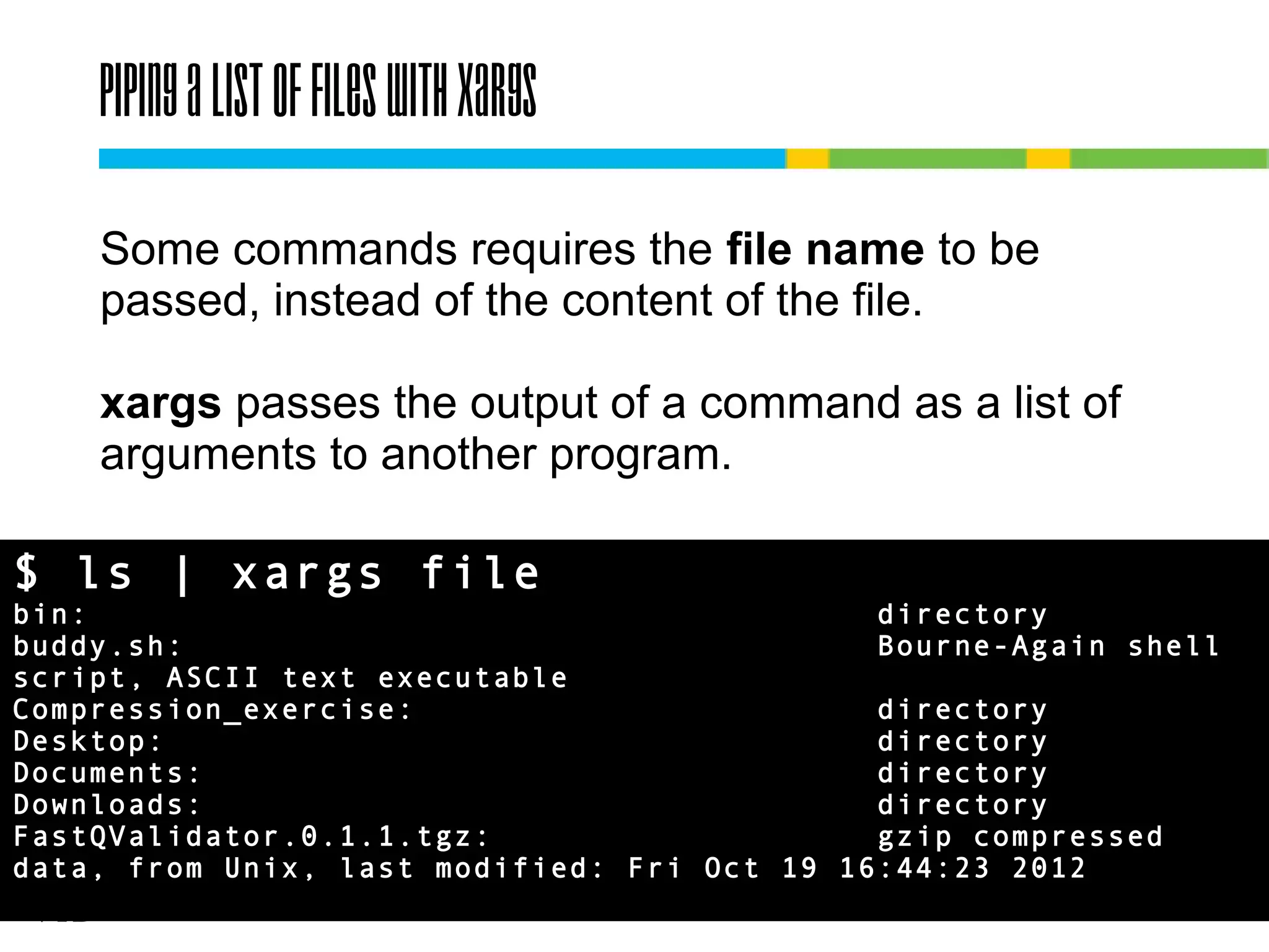 Piping a list of files with xargs
Some commands requires the file name to be
passed, instead of the content of the file.
xargs passes the output of a command as a list of
arguments to another program.
$ ls | xargs file
bin:
directory
buddy.sh:
Bourne-Again shell
script, ASCII text executable
Compression_exercise:
directory
Desktop:
directory
Documents:
directory
Downloads:
directory
FastQValidator.0.1.1.tgz:
gzip compressed
data, from Unix, last modified: Fri Oct 19 16:44:23 2012

 