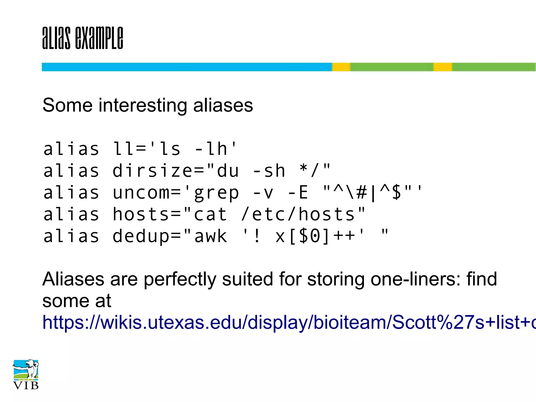 Alias example
Some interesting aliases
alias
alias
alias
alias
alias

ll='ls -lh'
dirsize="du -sh */"
uncom='grep -v -E "^#|^$"'
hosts="cat /etc/hosts"
dedup="awk '! x[$0]++' "

Aliases are perfectly suited for storing one-liners: find
some at
https://wikis.utexas.edu/display/bioiteam/Scott%27s+
list+of+linux+one-liners

 