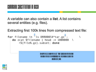 Command substitution in bash
A variable can also contain a list. A list contains
several entities (e.g. files).
Extracting first 100k lines from compressed text file:
for filename in `ls DRR00054*tar.gz`;
do zcat $filename | head -n 1000000
>${file%.gz}.subset; done




The output of ls is being put in a list. 'for' assigns one after the other
the name of the file to the variable file. This variable is used in the
oneliner zcat | head.

 