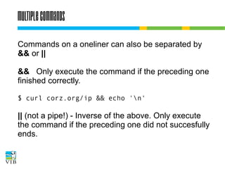 Multiple commands
Commands on a oneliner can also be separated by
&& or ||
&& Only execute the command if the preceding one
finished correctly.
$ curl corz.org/ip && echo 'n'

|| (not a pipe!) - Inverse of the above. Only execute
the command if the preceding one did not succesfully
ends.

 
