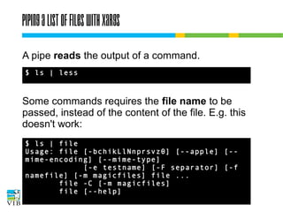 Piping a list of files with xargs
A pipe reads the output of a command.
$ ls | less

Some commands requires the file name to be
passed, instead of the content of the file. E.g. this
doesn't work:
$ ls | file
Usage: file [-bchikLlNnprsvz0] [--apple]
[--mime-encoding] [--mime-type]
[-e testname] [-F separator] [-f
namefile] [-m magicfiles] file ...
file -C [-m magicfiles]
file [--help]

 
