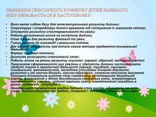 •
•
•
•
•
•
•
•
•
•
•

•

Воно являє собою базу для інтелектуального розвитку дитини:
Структурує і впорядковує дитячі враження від спілкування із зовнішнім світом;
Стимулює розвиток спостережливості та уваги;
Робить позитивний вплив на естетику дитини;
Стає базою для розвитку фантазії та уяви;
Готує малюка до взаємодії з реальним світом;
Дає маляті можливість навчитися новим метоам предметно-пізнавальної
діяльності;
Формує сенсорні еталони;
Дозволяє розширити словниковий запас;
Робить вплив на рівень розвитку слухової, зорової, образної, моторної пам'яті.
Показником сформованості цих уявлень є здатність дитини застосовувати
здобуті знання в практичній діяльності (ігровій, трудовій, сенсорнопізнавальній, математичній), володіння способами пізнання дійсності,
розвиток у неї наочно-дієвого, наочно-образного, словесно-логічного мислення.
Сенсорно-пізнавальна освітня лінія спрямована на інтеграцію дошкільної
освіти, формування у дітей дослідницько-пошукових умінь, елементарних
математичних уявлень, цілісної картини світу, компетентної поведінки в
різних життєвих ситуаціях.»
Бажаємо,щоб педагогічним кредом батьків став вислів: «Дивитись на світ
очима дитини,дивуватися, радіти, творити і пізнавати нове разом з нею».

 