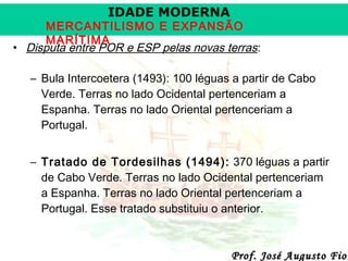 IDADE MODERNA

MERCANTILISMO E EXPANSÃO
MARÍTIMA
• Disputa entre POR e ESP pelas novas terras:
– Bula Intercoetera (1493): 100 léguas a partir de Cabo
Verde. Terras no lado Ocidental pertenceriam a
Espanha. Terras no lado Oriental pertenceriam a
Portugal.
– Tratado de Tordesilhas (1494): 370 léguas a partir
de Cabo Verde. Terras no lado Ocidental pertenceriam
a Espanha. Terras no lado Oriental pertenceriam a
Portugal. Esse tratado substituiu o anterior.

Prof. José Augusto Fior

 
