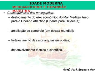 IDADE MODERNA

MERCANTILISMO E EXPANSÃO
MARÍTIMA
• Conseqüências das navegações:
– deslocamento do eixo econômico do Mar Mediterrâneo
para o Oceano Atlântico (Oriente para Ocidente);
– ampliação do comércio (em escala mundial);
– fortalecimento das monarquias européias;
– desenvolvimento técnico e científico.

Prof. José Augusto Fior

 