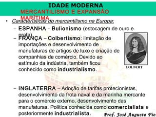 IDADE MODERNA

MERCANTILISMO E EXPANSÃO
MARÍTIMA
• Características do mercantilismo na Europa:
– ESPANHA – Bulionismo (estocagem de ouro e
prata).
– FRANÇA – Colbertismo: limitação de
importações e desenvolvimento de
manufaturas de artigos de luxo e criação de
companhias de comércio. Devido ao
estímulo da indústria, também ficou
COLBERT
conhecido como industrialismo.

– INGLATERRA – Adoção de tarifas protecionistas,
desenvolvimento da frota naval e da marinha mercante
para o comércio externo, desenvolvimento das
manufaturas. Política conhecida como comercialista e
posteriormente industrialista.
Prof. José Augusto Fior

 